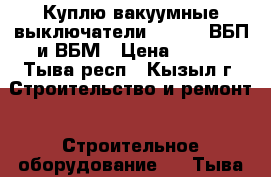 Куплю вакуумные выключатели BB/TEL, ВБП и ВБМ › Цена ­ 100 - Тыва респ., Кызыл г. Строительство и ремонт » Строительное оборудование   . Тыва респ.